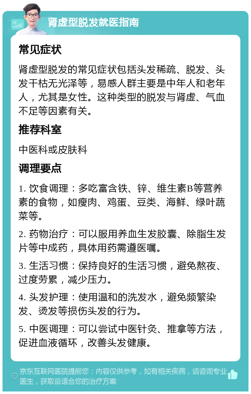 肾虚型脱发就医指南 常见症状 肾虚型脱发的常见症状包括头发稀疏、脱发、头发干枯无光泽等，易感人群主要是中年人和老年人，尤其是女性。这种类型的脱发与肾虚、气血不足等因素有关。 推荐科室 中医科或皮肤科 调理要点 1. 饮食调理：多吃富含铁、锌、维生素B等营养素的食物，如瘦肉、鸡蛋、豆类、海鲜、绿叶蔬菜等。 2. 药物治疗：可以服用养血生发胶囊、除脂生发片等中成药，具体用药需遵医嘱。 3. 生活习惯：保持良好的生活习惯，避免熬夜、过度劳累，减少压力。 4. 头发护理：使用温和的洗发水，避免频繁染发、烫发等损伤头发的行为。 5. 中医调理：可以尝试中医针灸、推拿等方法，促进血液循环，改善头发健康。