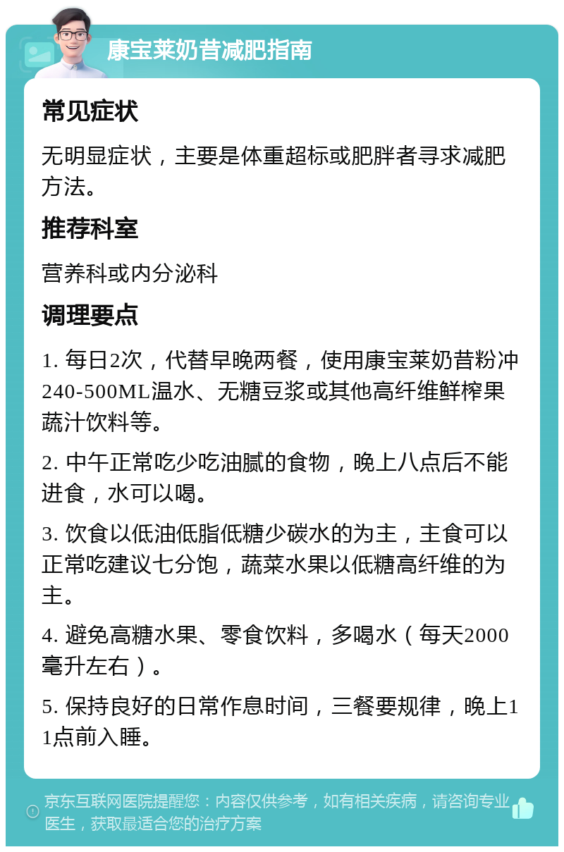 康宝莱奶昔减肥指南 常见症状 无明显症状，主要是体重超标或肥胖者寻求减肥方法。 推荐科室 营养科或内分泌科 调理要点 1. 每日2次，代替早晚两餐，使用康宝莱奶昔粉冲240-500ML温水、无糖豆浆或其他高纤维鲜榨果蔬汁饮料等。 2. 中午正常吃少吃油腻的食物，晚上八点后不能进食，水可以喝。 3. 饮食以低油低脂低糖少碳水的为主，主食可以正常吃建议七分饱，蔬菜水果以低糖高纤维的为主。 4. 避免高糖水果、零食饮料，多喝水（每天2000毫升左右）。 5. 保持良好的日常作息时间，三餐要规律，晚上11点前入睡。