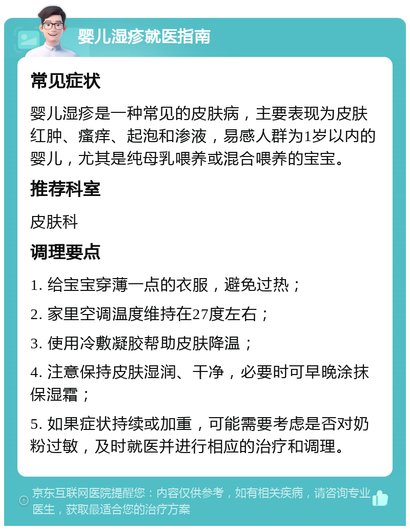 婴儿湿疹就医指南 常见症状 婴儿湿疹是一种常见的皮肤病，主要表现为皮肤红肿、瘙痒、起泡和渗液，易感人群为1岁以内的婴儿，尤其是纯母乳喂养或混合喂养的宝宝。 推荐科室 皮肤科 调理要点 1. 给宝宝穿薄一点的衣服，避免过热； 2. 家里空调温度维持在27度左右； 3. 使用冷敷凝胶帮助皮肤降温； 4. 注意保持皮肤湿润、干净，必要时可早晚涂抹保湿霜； 5. 如果症状持续或加重，可能需要考虑是否对奶粉过敏，及时就医并进行相应的治疗和调理。