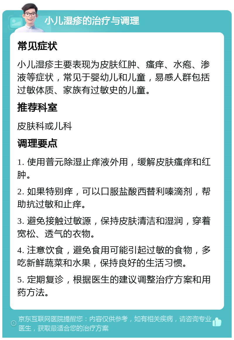 小儿湿疹的治疗与调理 常见症状 小儿湿疹主要表现为皮肤红肿、瘙痒、水疱、渗液等症状，常见于婴幼儿和儿童，易感人群包括过敏体质、家族有过敏史的儿童。 推荐科室 皮肤科或儿科 调理要点 1. 使用普元除湿止痒液外用，缓解皮肤瘙痒和红肿。 2. 如果特别痒，可以口服盐酸西替利嗪滴剂，帮助抗过敏和止痒。 3. 避免接触过敏源，保持皮肤清洁和湿润，穿着宽松、透气的衣物。 4. 注意饮食，避免食用可能引起过敏的食物，多吃新鲜蔬菜和水果，保持良好的生活习惯。 5. 定期复诊，根据医生的建议调整治疗方案和用药方法。