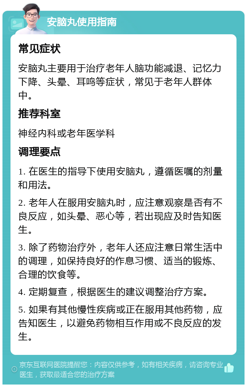 安脑丸使用指南 常见症状 安脑丸主要用于治疗老年人脑功能减退、记忆力下降、头晕、耳鸣等症状，常见于老年人群体中。 推荐科室 神经内科或老年医学科 调理要点 1. 在医生的指导下使用安脑丸，遵循医嘱的剂量和用法。 2. 老年人在服用安脑丸时，应注意观察是否有不良反应，如头晕、恶心等，若出现应及时告知医生。 3. 除了药物治疗外，老年人还应注意日常生活中的调理，如保持良好的作息习惯、适当的锻炼、合理的饮食等。 4. 定期复查，根据医生的建议调整治疗方案。 5. 如果有其他慢性疾病或正在服用其他药物，应告知医生，以避免药物相互作用或不良反应的发生。