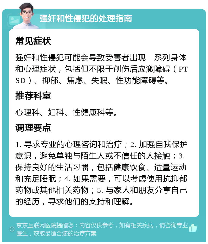 强奸和性侵犯的处理指南 常见症状 强奸和性侵犯可能会导致受害者出现一系列身体和心理症状，包括但不限于创伤后应激障碍（PTSD）、抑郁、焦虑、失眠、性功能障碍等。 推荐科室 心理科、妇科、性健康科等。 调理要点 1. 寻求专业的心理咨询和治疗；2. 加强自我保护意识，避免单独与陌生人或不信任的人接触；3. 保持良好的生活习惯，包括健康饮食、适量运动和充足睡眠；4. 如果需要，可以考虑使用抗抑郁药物或其他相关药物；5. 与家人和朋友分享自己的经历，寻求他们的支持和理解。