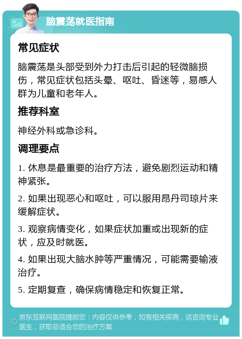 脑震荡就医指南 常见症状 脑震荡是头部受到外力打击后引起的轻微脑损伤，常见症状包括头晕、呕吐、昏迷等，易感人群为儿童和老年人。 推荐科室 神经外科或急诊科。 调理要点 1. 休息是最重要的治疗方法，避免剧烈运动和精神紧张。 2. 如果出现恶心和呕吐，可以服用昂丹司琼片来缓解症状。 3. 观察病情变化，如果症状加重或出现新的症状，应及时就医。 4. 如果出现大脑水肿等严重情况，可能需要输液治疗。 5. 定期复查，确保病情稳定和恢复正常。