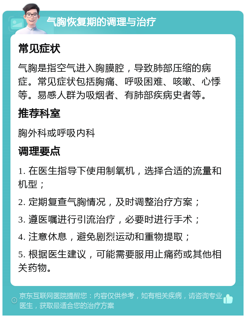 气胸恢复期的调理与治疗 常见症状 气胸是指空气进入胸膜腔，导致肺部压缩的病症。常见症状包括胸痛、呼吸困难、咳嗽、心悸等。易感人群为吸烟者、有肺部疾病史者等。 推荐科室 胸外科或呼吸内科 调理要点 1. 在医生指导下使用制氧机，选择合适的流量和机型； 2. 定期复查气胸情况，及时调整治疗方案； 3. 遵医嘱进行引流治疗，必要时进行手术； 4. 注意休息，避免剧烈运动和重物提取； 5. 根据医生建议，可能需要服用止痛药或其他相关药物。