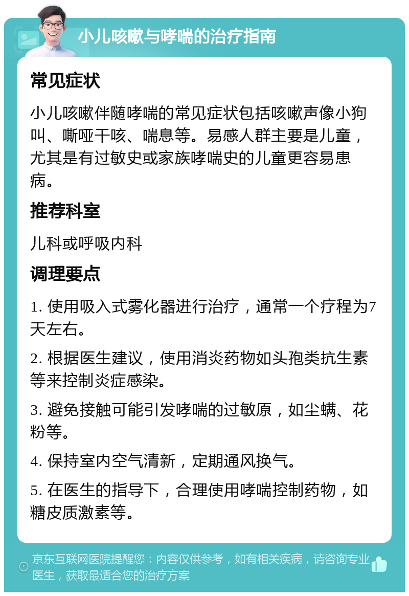 小儿咳嗽与哮喘的治疗指南 常见症状 小儿咳嗽伴随哮喘的常见症状包括咳嗽声像小狗叫、嘶哑干咳、喘息等。易感人群主要是儿童，尤其是有过敏史或家族哮喘史的儿童更容易患病。 推荐科室 儿科或呼吸内科 调理要点 1. 使用吸入式雾化器进行治疗，通常一个疗程为7天左右。 2. 根据医生建议，使用消炎药物如头孢类抗生素等来控制炎症感染。 3. 避免接触可能引发哮喘的过敏原，如尘螨、花粉等。 4. 保持室内空气清新，定期通风换气。 5. 在医生的指导下，合理使用哮喘控制药物，如糖皮质激素等。