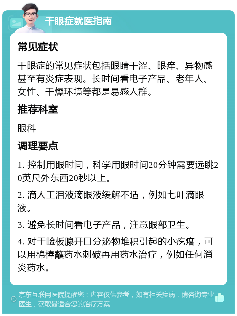 干眼症就医指南 常见症状 干眼症的常见症状包括眼睛干涩、眼痒、异物感甚至有炎症表现。长时间看电子产品、老年人、女性、干燥环境等都是易感人群。 推荐科室 眼科 调理要点 1. 控制用眼时间，科学用眼时间20分钟需要远眺20英尺外东西20秒以上。 2. 滴人工泪液滴眼液缓解不适，例如七叶滴眼液。 3. 避免长时间看电子产品，注意眼部卫生。 4. 对于睑板腺开口分泌物堆积引起的小疙瘩，可以用棉棒蘸药水刺破再用药水治疗，例如任何消炎药水。