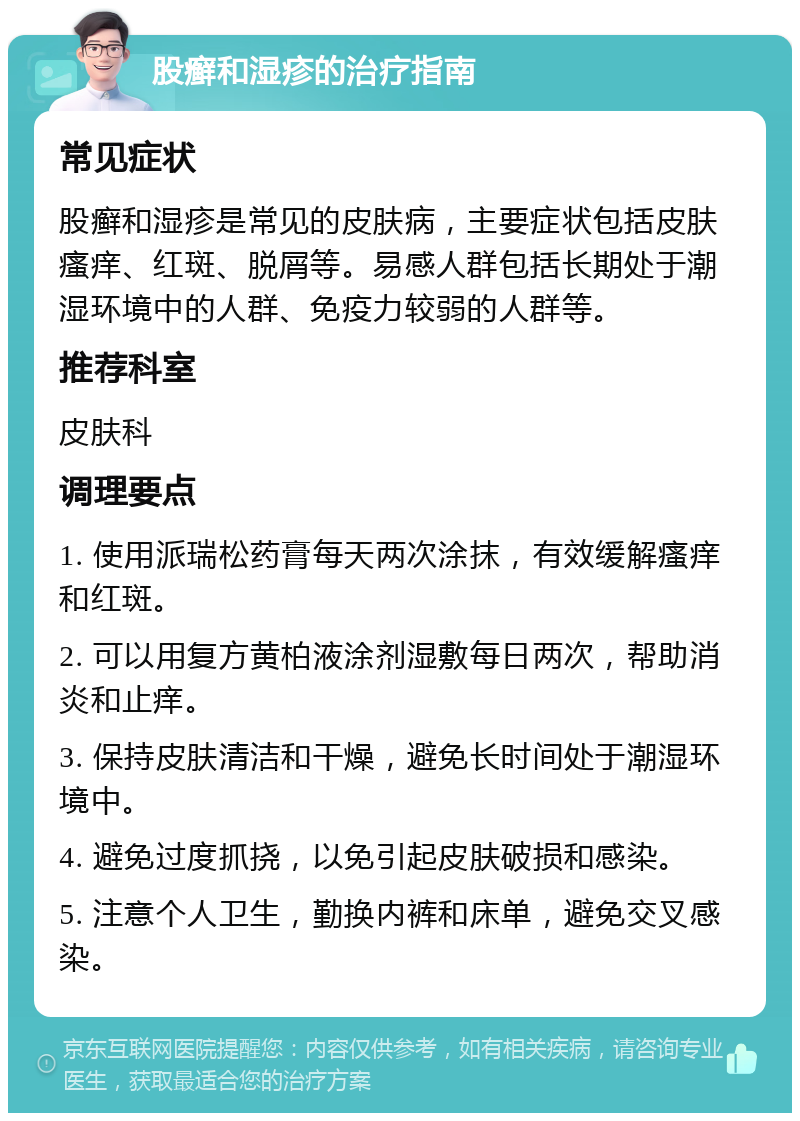 股癣和湿疹的治疗指南 常见症状 股癣和湿疹是常见的皮肤病，主要症状包括皮肤瘙痒、红斑、脱屑等。易感人群包括长期处于潮湿环境中的人群、免疫力较弱的人群等。 推荐科室 皮肤科 调理要点 1. 使用派瑞松药膏每天两次涂抹，有效缓解瘙痒和红斑。 2. 可以用复方黄柏液涂剂湿敷每日两次，帮助消炎和止痒。 3. 保持皮肤清洁和干燥，避免长时间处于潮湿环境中。 4. 避免过度抓挠，以免引起皮肤破损和感染。 5. 注意个人卫生，勤换内裤和床单，避免交叉感染。