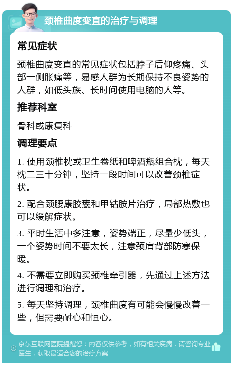 颈椎曲度变直的治疗与调理 常见症状 颈椎曲度变直的常见症状包括脖子后仰疼痛、头部一侧胀痛等，易感人群为长期保持不良姿势的人群，如低头族、长时间使用电脑的人等。 推荐科室 骨科或康复科 调理要点 1. 使用颈椎枕或卫生卷纸和啤酒瓶组合枕，每天枕二三十分钟，坚持一段时间可以改善颈椎症状。 2. 配合颈腰康胶囊和甲钴胺片治疗，局部热敷也可以缓解症状。 3. 平时生活中多注意，姿势端正，尽量少低头，一个姿势时间不要太长，注意颈肩背部防寒保暖。 4. 不需要立即购买颈椎牵引器，先通过上述方法进行调理和治疗。 5. 每天坚持调理，颈椎曲度有可能会慢慢改善一些，但需要耐心和恒心。