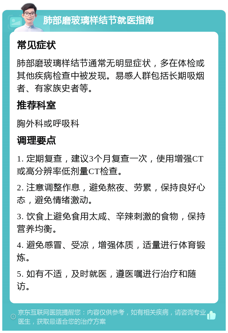 肺部磨玻璃样结节就医指南 常见症状 肺部磨玻璃样结节通常无明显症状，多在体检或其他疾病检查中被发现。易感人群包括长期吸烟者、有家族史者等。 推荐科室 胸外科或呼吸科 调理要点 1. 定期复查，建议3个月复查一次，使用增强CT或高分辨率低剂量CT检查。 2. 注意调整作息，避免熬夜、劳累，保持良好心态，避免情绪激动。 3. 饮食上避免食用太咸、辛辣刺激的食物，保持营养均衡。 4. 避免感冒、受凉，增强体质，适量进行体育锻炼。 5. 如有不适，及时就医，遵医嘱进行治疗和随访。