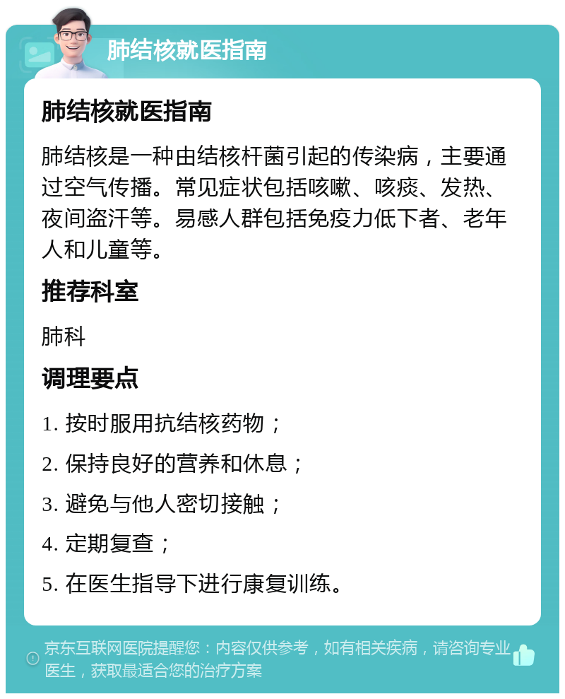 肺结核就医指南 肺结核就医指南 肺结核是一种由结核杆菌引起的传染病，主要通过空气传播。常见症状包括咳嗽、咳痰、发热、夜间盗汗等。易感人群包括免疫力低下者、老年人和儿童等。 推荐科室 肺科 调理要点 1. 按时服用抗结核药物； 2. 保持良好的营养和休息； 3. 避免与他人密切接触； 4. 定期复查； 5. 在医生指导下进行康复训练。