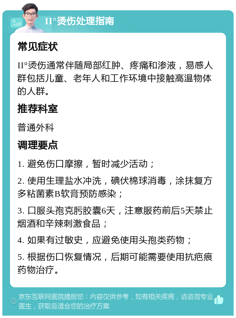 II°烫伤处理指南 常见症状 II°烫伤通常伴随局部红肿、疼痛和渗液，易感人群包括儿童、老年人和工作环境中接触高温物体的人群。 推荐科室 普通外科 调理要点 1. 避免伤口摩擦，暂时减少活动； 2. 使用生理盐水冲洗，碘伏棉球消毒，涂抹复方多粘菌素B软膏预防感染； 3. 口服头孢克肟胶囊6天，注意服药前后5天禁止烟酒和辛辣刺激食品； 4. 如果有过敏史，应避免使用头孢类药物； 5. 根据伤口恢复情况，后期可能需要使用抗疤痕药物治疗。