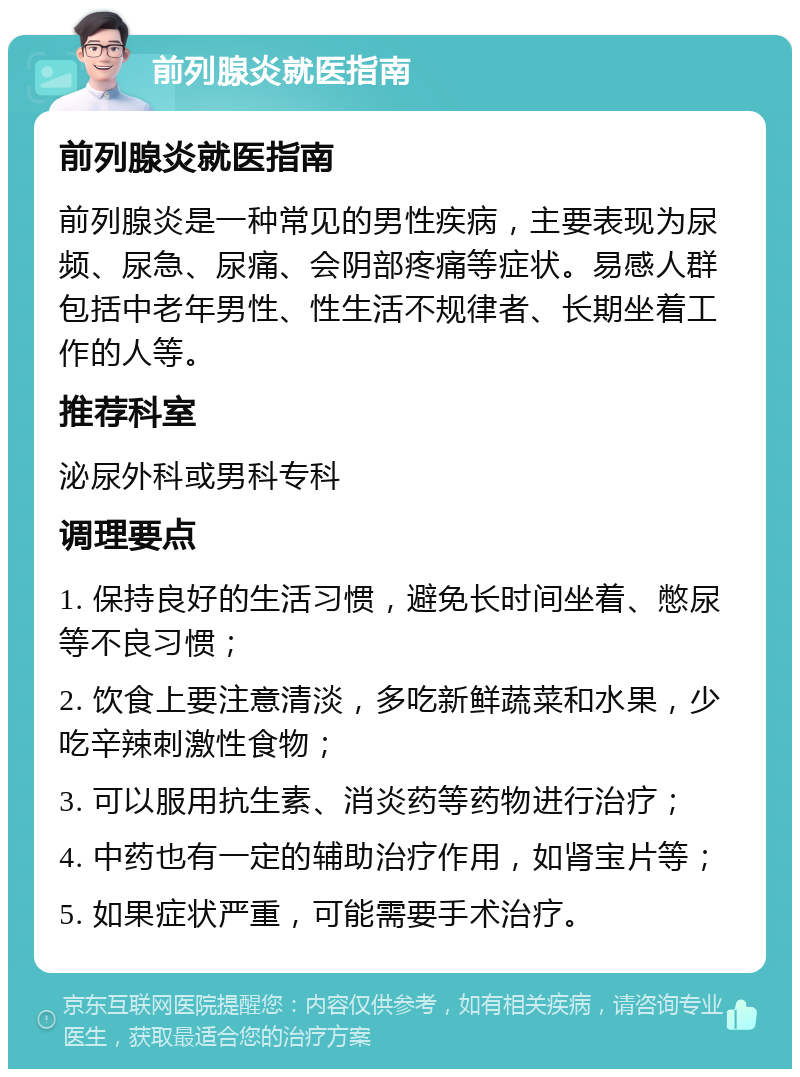 前列腺炎就医指南 前列腺炎就医指南 前列腺炎是一种常见的男性疾病，主要表现为尿频、尿急、尿痛、会阴部疼痛等症状。易感人群包括中老年男性、性生活不规律者、长期坐着工作的人等。 推荐科室 泌尿外科或男科专科 调理要点 1. 保持良好的生活习惯，避免长时间坐着、憋尿等不良习惯； 2. 饮食上要注意清淡，多吃新鲜蔬菜和水果，少吃辛辣刺激性食物； 3. 可以服用抗生素、消炎药等药物进行治疗； 4. 中药也有一定的辅助治疗作用，如肾宝片等； 5. 如果症状严重，可能需要手术治疗。