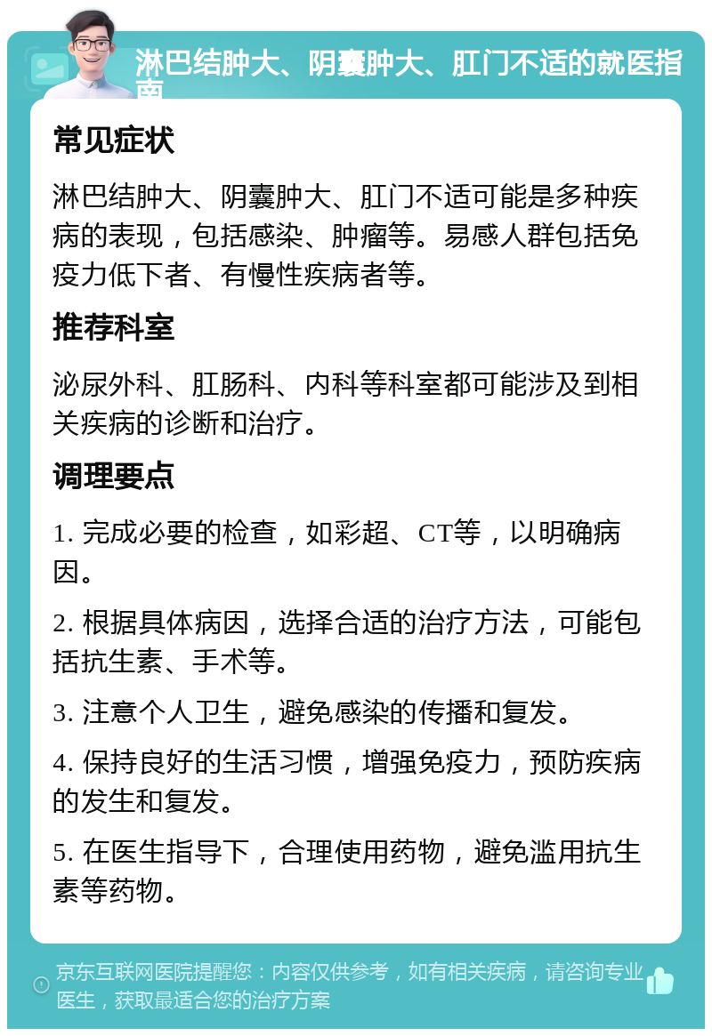 淋巴结肿大、阴囊肿大、肛门不适的就医指南 常见症状 淋巴结肿大、阴囊肿大、肛门不适可能是多种疾病的表现，包括感染、肿瘤等。易感人群包括免疫力低下者、有慢性疾病者等。 推荐科室 泌尿外科、肛肠科、内科等科室都可能涉及到相关疾病的诊断和治疗。 调理要点 1. 完成必要的检查，如彩超、CT等，以明确病因。 2. 根据具体病因，选择合适的治疗方法，可能包括抗生素、手术等。 3. 注意个人卫生，避免感染的传播和复发。 4. 保持良好的生活习惯，增强免疫力，预防疾病的发生和复发。 5. 在医生指导下，合理使用药物，避免滥用抗生素等药物。