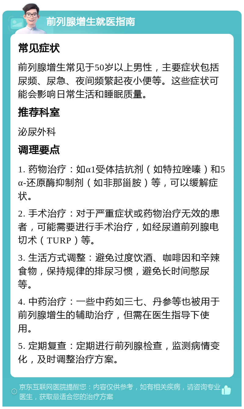 前列腺增生就医指南 常见症状 前列腺增生常见于50岁以上男性，主要症状包括尿频、尿急、夜间频繁起夜小便等。这些症状可能会影响日常生活和睡眠质量。 推荐科室 泌尿外科 调理要点 1. 药物治疗：如α1受体拮抗剂（如特拉唑嗪）和5α-还原酶抑制剂（如非那甾胺）等，可以缓解症状。 2. 手术治疗：对于严重症状或药物治疗无效的患者，可能需要进行手术治疗，如经尿道前列腺电切术（TURP）等。 3. 生活方式调整：避免过度饮酒、咖啡因和辛辣食物，保持规律的排尿习惯，避免长时间憋尿等。 4. 中药治疗：一些中药如三七、丹参等也被用于前列腺增生的辅助治疗，但需在医生指导下使用。 5. 定期复查：定期进行前列腺检查，监测病情变化，及时调整治疗方案。