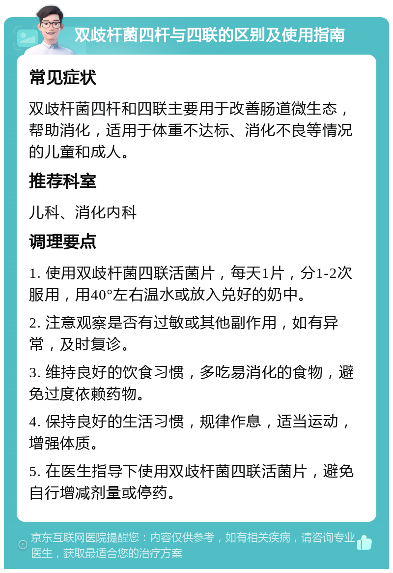 双歧杆菌四杆与四联的区别及使用指南 常见症状 双歧杆菌四杆和四联主要用于改善肠道微生态，帮助消化，适用于体重不达标、消化不良等情况的儿童和成人。 推荐科室 儿科、消化内科 调理要点 1. 使用双歧杆菌四联活菌片，每天1片，分1-2次服用，用40°左右温水或放入兑好的奶中。 2. 注意观察是否有过敏或其他副作用，如有异常，及时复诊。 3. 维持良好的饮食习惯，多吃易消化的食物，避免过度依赖药物。 4. 保持良好的生活习惯，规律作息，适当运动，增强体质。 5. 在医生指导下使用双歧杆菌四联活菌片，避免自行增减剂量或停药。