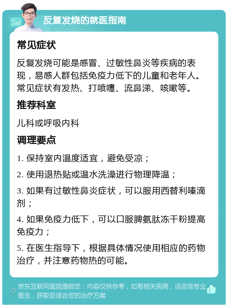 反复发烧的就医指南 常见症状 反复发烧可能是感冒、过敏性鼻炎等疾病的表现，易感人群包括免疫力低下的儿童和老年人。常见症状有发热、打喷嚏、流鼻涕、咳嗽等。 推荐科室 儿科或呼吸内科 调理要点 1. 保持室内温度适宜，避免受凉； 2. 使用退热贴或温水洗澡进行物理降温； 3. 如果有过敏性鼻炎症状，可以服用西替利嗪滴剂； 4. 如果免疫力低下，可以口服脾氨肽冻干粉提高免疫力； 5. 在医生指导下，根据具体情况使用相应的药物治疗，并注意药物热的可能。