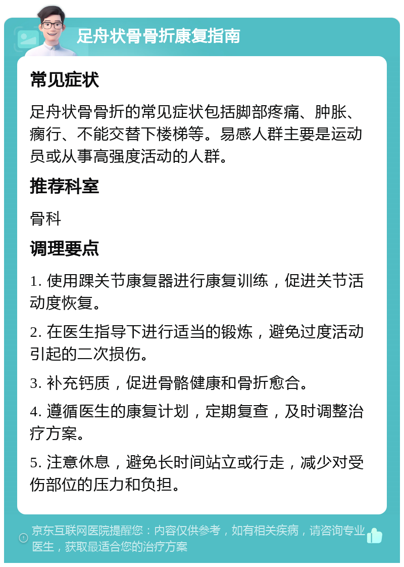 足舟状骨骨折康复指南 常见症状 足舟状骨骨折的常见症状包括脚部疼痛、肿胀、瘸行、不能交替下楼梯等。易感人群主要是运动员或从事高强度活动的人群。 推荐科室 骨科 调理要点 1. 使用踝关节康复器进行康复训练，促进关节活动度恢复。 2. 在医生指导下进行适当的锻炼，避免过度活动引起的二次损伤。 3. 补充钙质，促进骨骼健康和骨折愈合。 4. 遵循医生的康复计划，定期复查，及时调整治疗方案。 5. 注意休息，避免长时间站立或行走，减少对受伤部位的压力和负担。