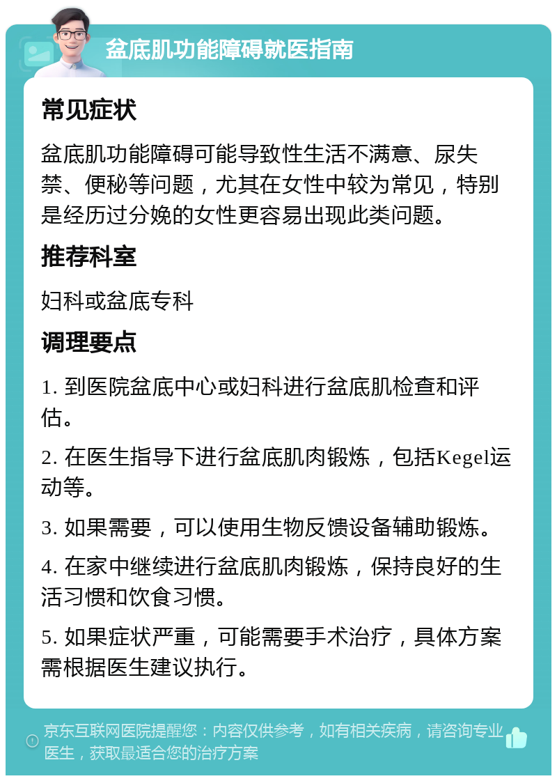 盆底肌功能障碍就医指南 常见症状 盆底肌功能障碍可能导致性生活不满意、尿失禁、便秘等问题，尤其在女性中较为常见，特别是经历过分娩的女性更容易出现此类问题。 推荐科室 妇科或盆底专科 调理要点 1. 到医院盆底中心或妇科进行盆底肌检查和评估。 2. 在医生指导下进行盆底肌肉锻炼，包括Kegel运动等。 3. 如果需要，可以使用生物反馈设备辅助锻炼。 4. 在家中继续进行盆底肌肉锻炼，保持良好的生活习惯和饮食习惯。 5. 如果症状严重，可能需要手术治疗，具体方案需根据医生建议执行。