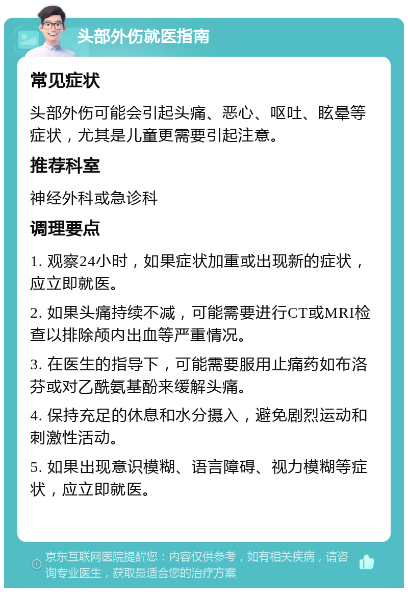 头部外伤就医指南 常见症状 头部外伤可能会引起头痛、恶心、呕吐、眩晕等症状，尤其是儿童更需要引起注意。 推荐科室 神经外科或急诊科 调理要点 1. 观察24小时，如果症状加重或出现新的症状，应立即就医。 2. 如果头痛持续不减，可能需要进行CT或MRI检查以排除颅内出血等严重情况。 3. 在医生的指导下，可能需要服用止痛药如布洛芬或对乙酰氨基酚来缓解头痛。 4. 保持充足的休息和水分摄入，避免剧烈运动和刺激性活动。 5. 如果出现意识模糊、语言障碍、视力模糊等症状，应立即就医。