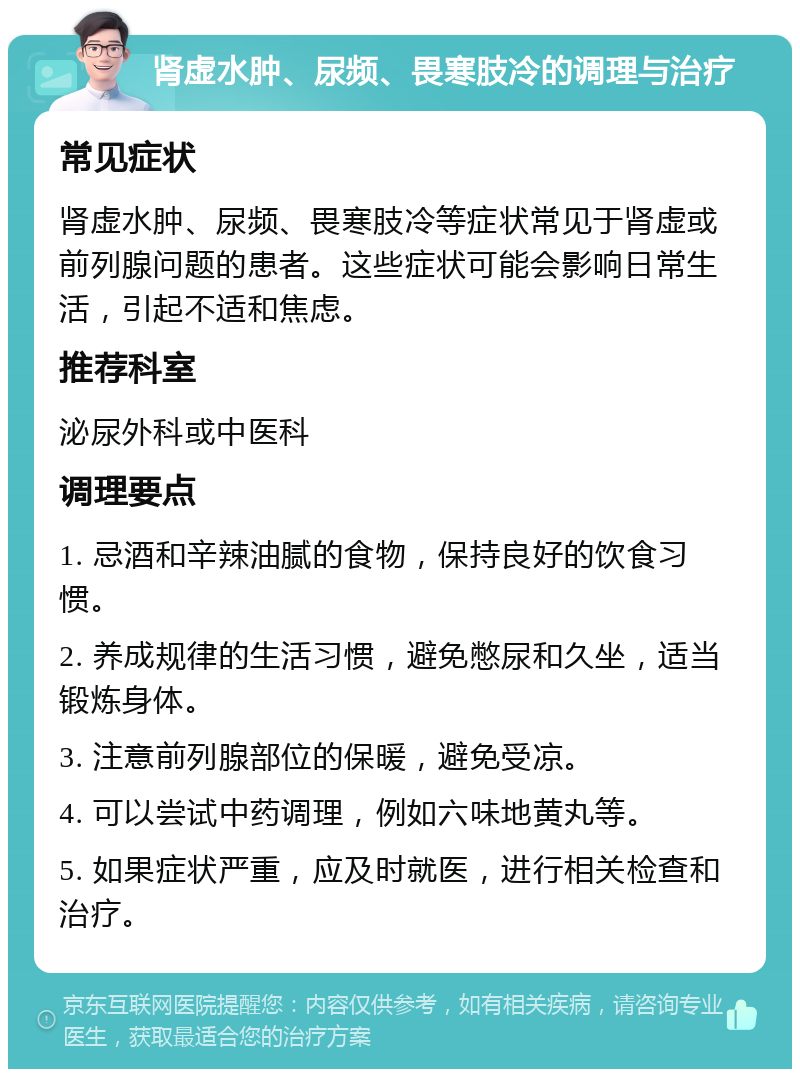 肾虚水肿、尿频、畏寒肢冷的调理与治疗 常见症状 肾虚水肿、尿频、畏寒肢冷等症状常见于肾虚或前列腺问题的患者。这些症状可能会影响日常生活，引起不适和焦虑。 推荐科室 泌尿外科或中医科 调理要点 1. 忌酒和辛辣油腻的食物，保持良好的饮食习惯。 2. 养成规律的生活习惯，避免憋尿和久坐，适当锻炼身体。 3. 注意前列腺部位的保暖，避免受凉。 4. 可以尝试中药调理，例如六味地黄丸等。 5. 如果症状严重，应及时就医，进行相关检查和治疗。