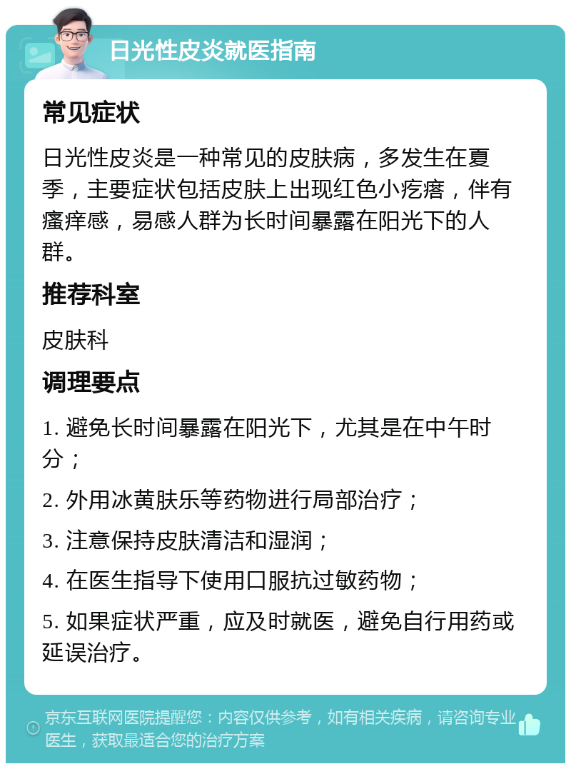 日光性皮炎就医指南 常见症状 日光性皮炎是一种常见的皮肤病，多发生在夏季，主要症状包括皮肤上出现红色小疙瘩，伴有瘙痒感，易感人群为长时间暴露在阳光下的人群。 推荐科室 皮肤科 调理要点 1. 避免长时间暴露在阳光下，尤其是在中午时分； 2. 外用冰黄肤乐等药物进行局部治疗； 3. 注意保持皮肤清洁和湿润； 4. 在医生指导下使用口服抗过敏药物； 5. 如果症状严重，应及时就医，避免自行用药或延误治疗。