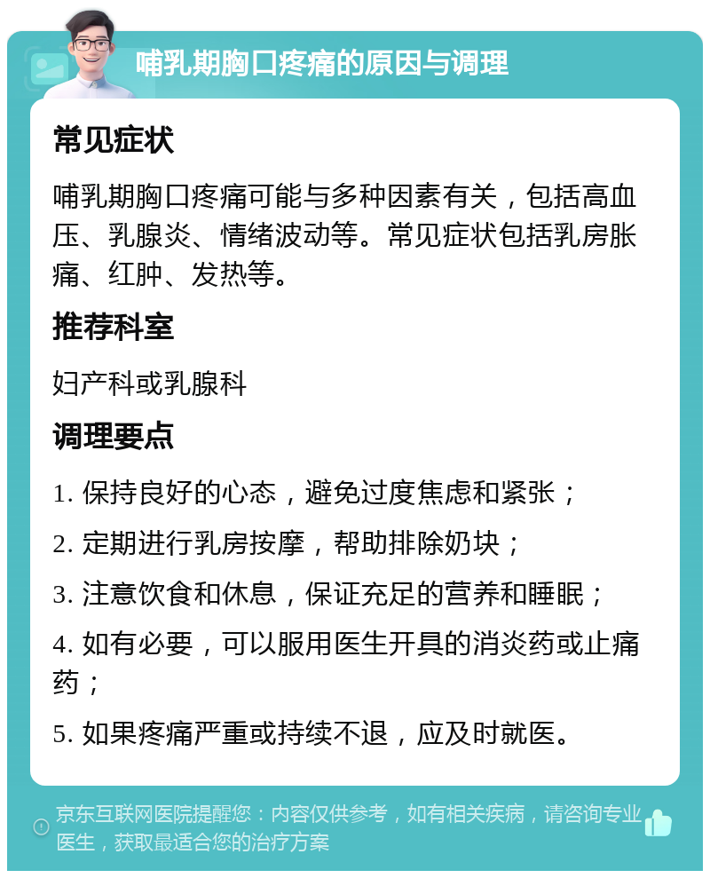 哺乳期胸口疼痛的原因与调理 常见症状 哺乳期胸口疼痛可能与多种因素有关，包括高血压、乳腺炎、情绪波动等。常见症状包括乳房胀痛、红肿、发热等。 推荐科室 妇产科或乳腺科 调理要点 1. 保持良好的心态，避免过度焦虑和紧张； 2. 定期进行乳房按摩，帮助排除奶块； 3. 注意饮食和休息，保证充足的营养和睡眠； 4. 如有必要，可以服用医生开具的消炎药或止痛药； 5. 如果疼痛严重或持续不退，应及时就医。