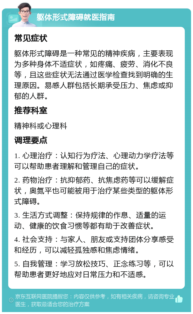 躯体形式障碍就医指南 常见症状 躯体形式障碍是一种常见的精神疾病，主要表现为多种身体不适症状，如疼痛、疲劳、消化不良等，且这些症状无法通过医学检查找到明确的生理原因。易感人群包括长期承受压力、焦虑或抑郁的人群。 推荐科室 精神科或心理科 调理要点 1. 心理治疗：认知行为疗法、心理动力学疗法等可以帮助患者理解和管理自己的症状。 2. 药物治疗：抗抑郁药、抗焦虑药等可以缓解症状，奥氮平也可能被用于治疗某些类型的躯体形式障碍。 3. 生活方式调整：保持规律的作息、适量的运动、健康的饮食习惯等都有助于改善症状。 4. 社会支持：与家人、朋友或支持团体分享感受和经历，可以减轻孤独感和焦虑情绪。 5. 自我管理：学习放松技巧、正念练习等，可以帮助患者更好地应对日常压力和不适感。