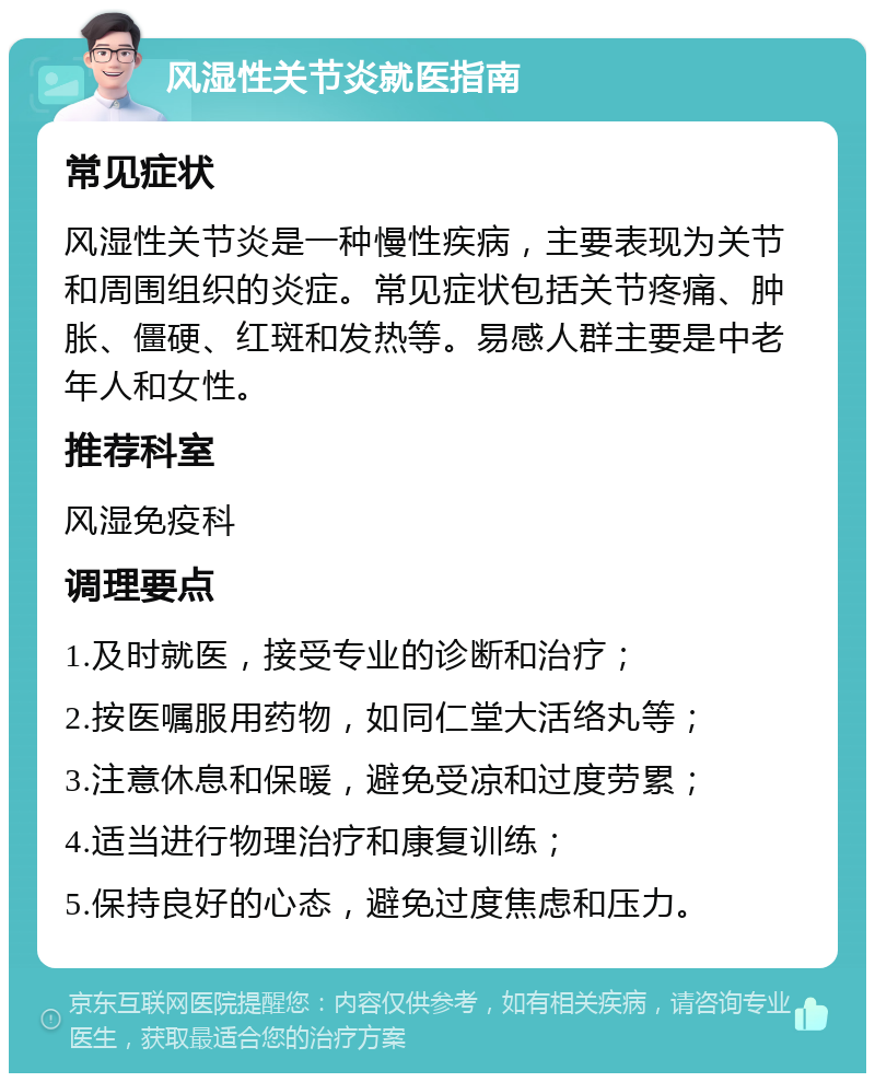 风湿性关节炎就医指南 常见症状 风湿性关节炎是一种慢性疾病，主要表现为关节和周围组织的炎症。常见症状包括关节疼痛、肿胀、僵硬、红斑和发热等。易感人群主要是中老年人和女性。 推荐科室 风湿免疫科 调理要点 1.及时就医，接受专业的诊断和治疗； 2.按医嘱服用药物，如同仁堂大活络丸等； 3.注意休息和保暖，避免受凉和过度劳累； 4.适当进行物理治疗和康复训练； 5.保持良好的心态，避免过度焦虑和压力。