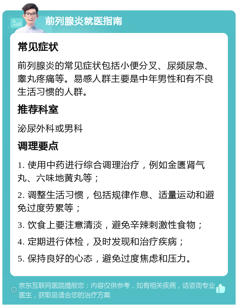 前列腺炎就医指南 常见症状 前列腺炎的常见症状包括小便分叉、尿频尿急、睾丸疼痛等。易感人群主要是中年男性和有不良生活习惯的人群。 推荐科室 泌尿外科或男科 调理要点 1. 使用中药进行综合调理治疗，例如金匮肾气丸、六味地黄丸等； 2. 调整生活习惯，包括规律作息、适量运动和避免过度劳累等； 3. 饮食上要注意清淡，避免辛辣刺激性食物； 4. 定期进行体检，及时发现和治疗疾病； 5. 保持良好的心态，避免过度焦虑和压力。