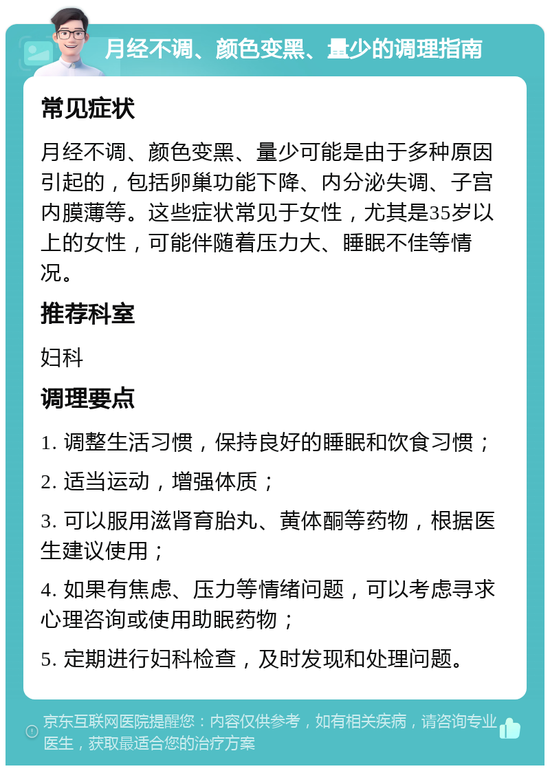 月经不调、颜色变黑、量少的调理指南 常见症状 月经不调、颜色变黑、量少可能是由于多种原因引起的，包括卵巢功能下降、内分泌失调、子宫内膜薄等。这些症状常见于女性，尤其是35岁以上的女性，可能伴随着压力大、睡眠不佳等情况。 推荐科室 妇科 调理要点 1. 调整生活习惯，保持良好的睡眠和饮食习惯； 2. 适当运动，增强体质； 3. 可以服用滋肾育胎丸、黄体酮等药物，根据医生建议使用； 4. 如果有焦虑、压力等情绪问题，可以考虑寻求心理咨询或使用助眠药物； 5. 定期进行妇科检查，及时发现和处理问题。