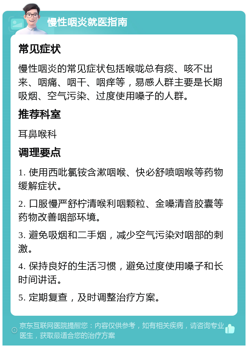 慢性咽炎就医指南 常见症状 慢性咽炎的常见症状包括喉咙总有痰、咳不出来、咽痛、咽干、咽痒等，易感人群主要是长期吸烟、空气污染、过度使用嗓子的人群。 推荐科室 耳鼻喉科 调理要点 1. 使用西吡氯铵含漱咽喉、快必舒喷咽喉等药物缓解症状。 2. 口服慢严舒柠清喉利咽颗粒、金嗓清音胶囊等药物改善咽部环境。 3. 避免吸烟和二手烟，减少空气污染对咽部的刺激。 4. 保持良好的生活习惯，避免过度使用嗓子和长时间讲话。 5. 定期复查，及时调整治疗方案。