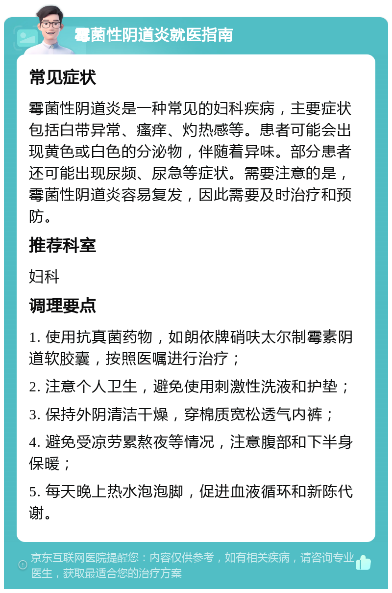 霉菌性阴道炎就医指南 常见症状 霉菌性阴道炎是一种常见的妇科疾病，主要症状包括白带异常、瘙痒、灼热感等。患者可能会出现黄色或白色的分泌物，伴随着异味。部分患者还可能出现尿频、尿急等症状。需要注意的是，霉菌性阴道炎容易复发，因此需要及时治疗和预防。 推荐科室 妇科 调理要点 1. 使用抗真菌药物，如朗依牌硝呋太尔制霉素阴道软胶囊，按照医嘱进行治疗； 2. 注意个人卫生，避免使用刺激性洗液和护垫； 3. 保持外阴清洁干燥，穿棉质宽松透气内裤； 4. 避免受凉劳累熬夜等情况，注意腹部和下半身保暖； 5. 每天晚上热水泡泡脚，促进血液循环和新陈代谢。