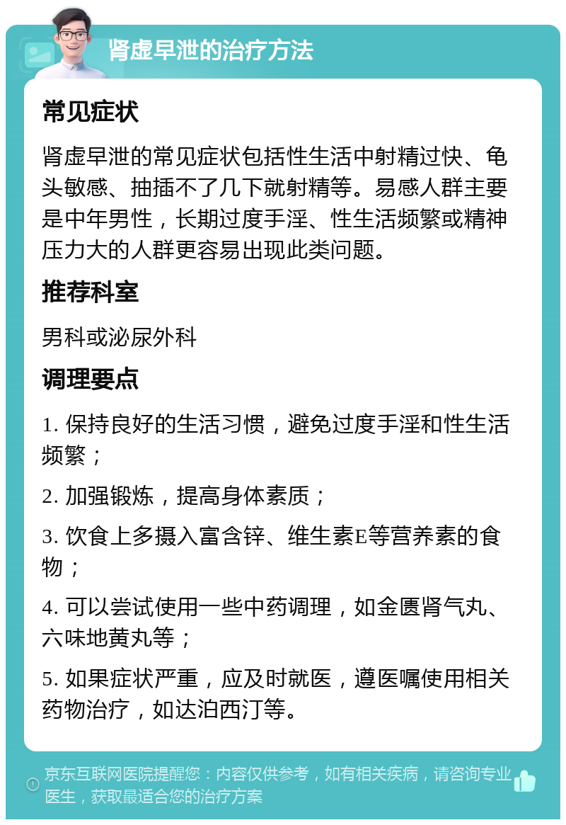 肾虚早泄的治疗方法 常见症状 肾虚早泄的常见症状包括性生活中射精过快、龟头敏感、抽插不了几下就射精等。易感人群主要是中年男性，长期过度手淫、性生活频繁或精神压力大的人群更容易出现此类问题。 推荐科室 男科或泌尿外科 调理要点 1. 保持良好的生活习惯，避免过度手淫和性生活频繁； 2. 加强锻炼，提高身体素质； 3. 饮食上多摄入富含锌、维生素E等营养素的食物； 4. 可以尝试使用一些中药调理，如金匮肾气丸、六味地黄丸等； 5. 如果症状严重，应及时就医，遵医嘱使用相关药物治疗，如达泊西汀等。