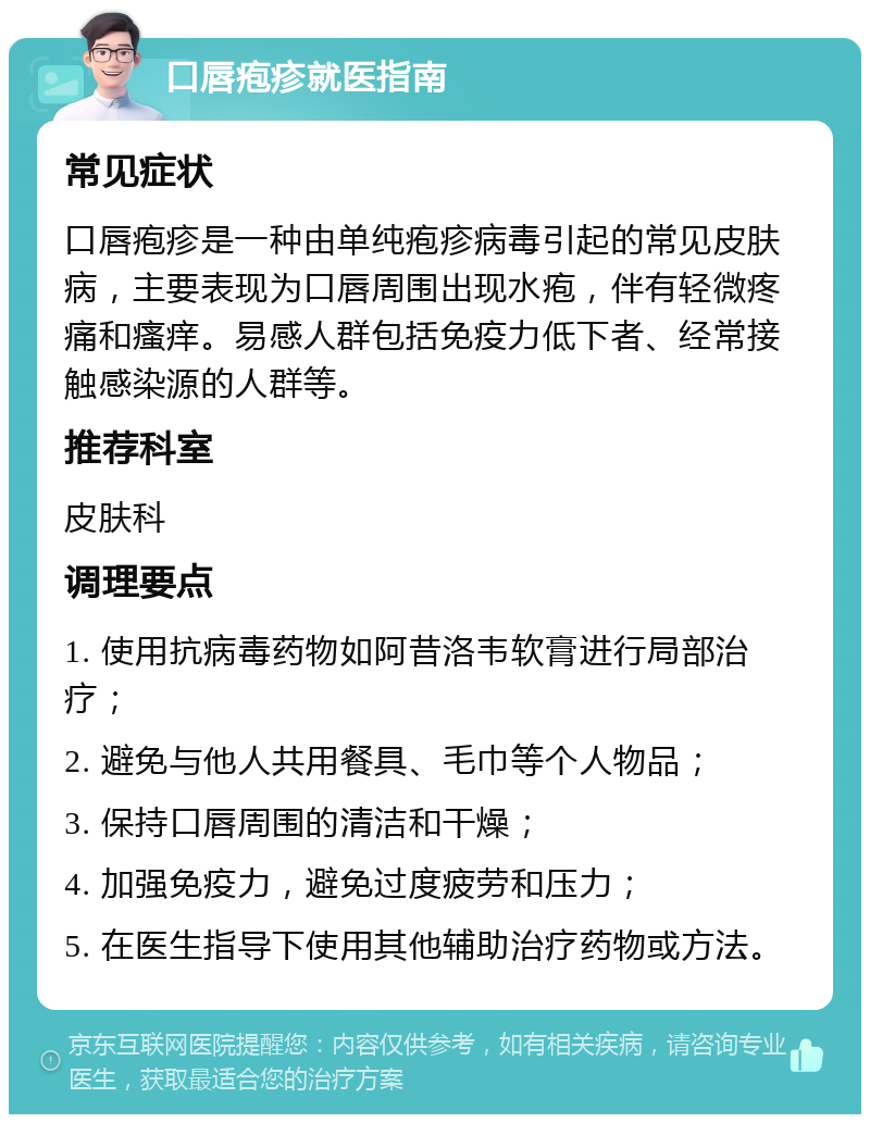 口唇疱疹就医指南 常见症状 口唇疱疹是一种由单纯疱疹病毒引起的常见皮肤病，主要表现为口唇周围出现水疱，伴有轻微疼痛和瘙痒。易感人群包括免疫力低下者、经常接触感染源的人群等。 推荐科室 皮肤科 调理要点 1. 使用抗病毒药物如阿昔洛韦软膏进行局部治疗； 2. 避免与他人共用餐具、毛巾等个人物品； 3. 保持口唇周围的清洁和干燥； 4. 加强免疫力，避免过度疲劳和压力； 5. 在医生指导下使用其他辅助治疗药物或方法。