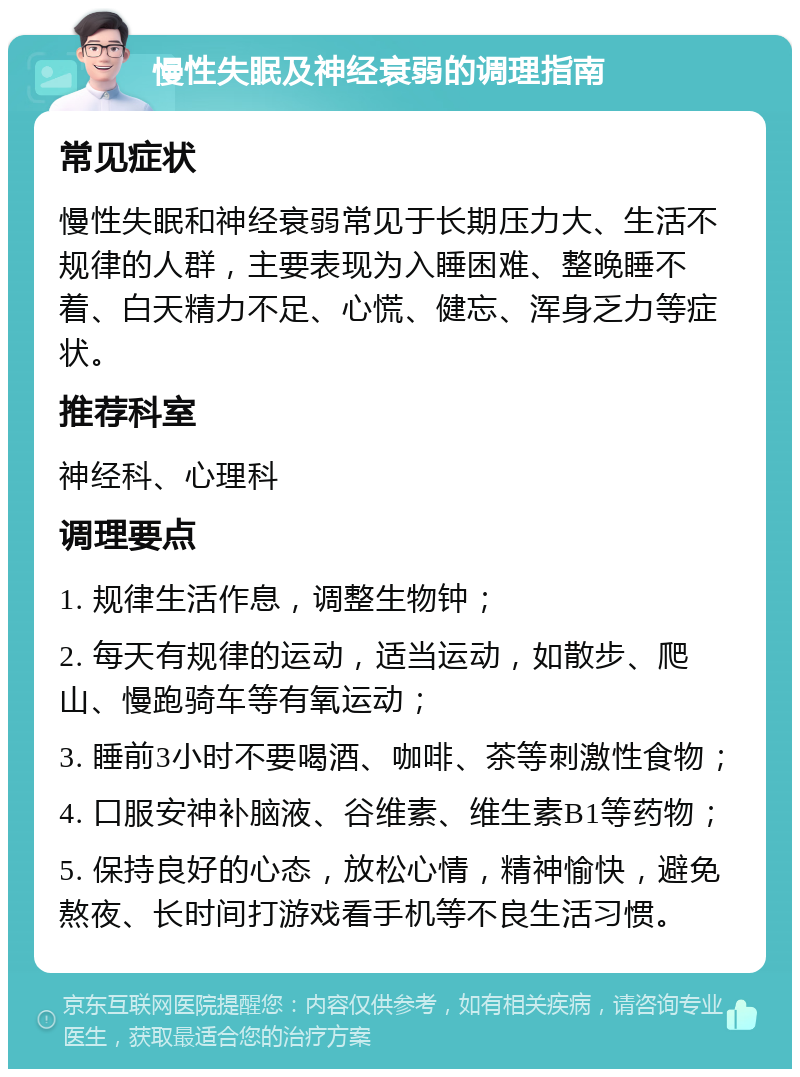 慢性失眠及神经衰弱的调理指南 常见症状 慢性失眠和神经衰弱常见于长期压力大、生活不规律的人群，主要表现为入睡困难、整晚睡不着、白天精力不足、心慌、健忘、浑身乏力等症状。 推荐科室 神经科、心理科 调理要点 1. 规律生活作息，调整生物钟； 2. 每天有规律的运动，适当运动，如散步、爬山、慢跑骑车等有氧运动； 3. 睡前3小时不要喝酒、咖啡、茶等刺激性食物； 4. 口服安神补脑液、谷维素、维生素B1等药物； 5. 保持良好的心态，放松心情，精神愉快，避免熬夜、长时间打游戏看手机等不良生活习惯。