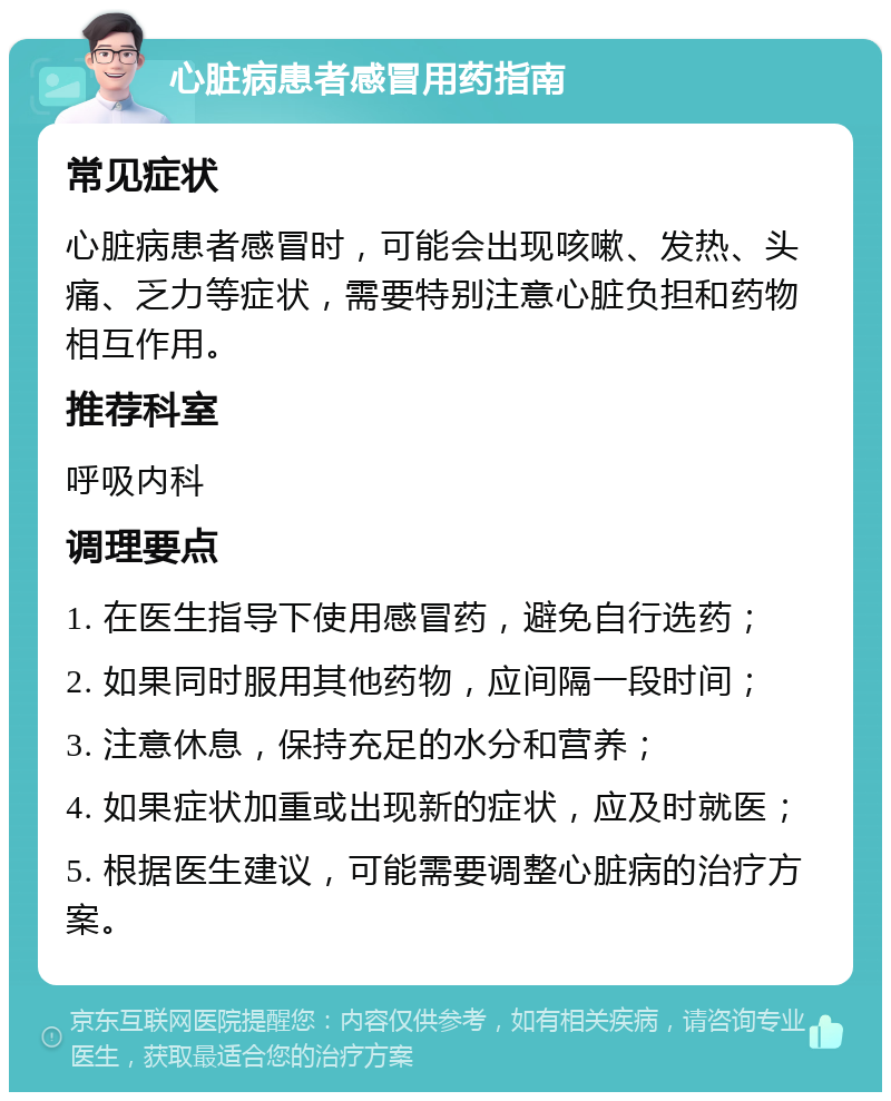 心脏病患者感冒用药指南 常见症状 心脏病患者感冒时，可能会出现咳嗽、发热、头痛、乏力等症状，需要特别注意心脏负担和药物相互作用。 推荐科室 呼吸内科 调理要点 1. 在医生指导下使用感冒药，避免自行选药； 2. 如果同时服用其他药物，应间隔一段时间； 3. 注意休息，保持充足的水分和营养； 4. 如果症状加重或出现新的症状，应及时就医； 5. 根据医生建议，可能需要调整心脏病的治疗方案。