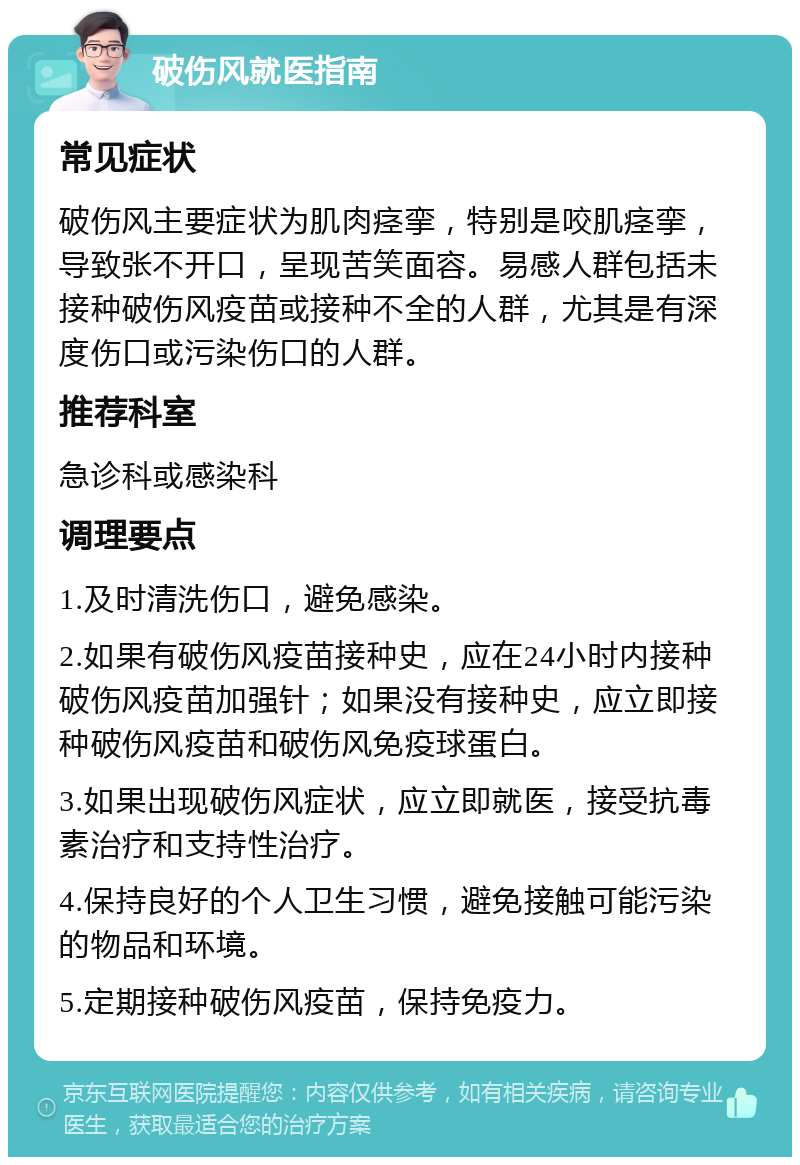 破伤风就医指南 常见症状 破伤风主要症状为肌肉痉挛，特别是咬肌痉挛，导致张不开口，呈现苦笑面容。易感人群包括未接种破伤风疫苗或接种不全的人群，尤其是有深度伤口或污染伤口的人群。 推荐科室 急诊科或感染科 调理要点 1.及时清洗伤口，避免感染。 2.如果有破伤风疫苗接种史，应在24小时内接种破伤风疫苗加强针；如果没有接种史，应立即接种破伤风疫苗和破伤风免疫球蛋白。 3.如果出现破伤风症状，应立即就医，接受抗毒素治疗和支持性治疗。 4.保持良好的个人卫生习惯，避免接触可能污染的物品和环境。 5.定期接种破伤风疫苗，保持免疫力。