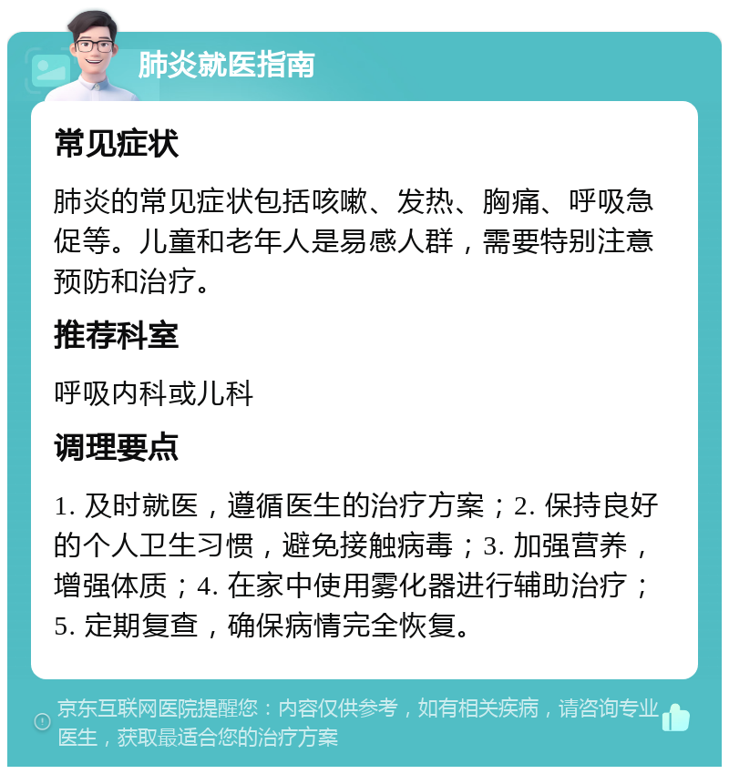 肺炎就医指南 常见症状 肺炎的常见症状包括咳嗽、发热、胸痛、呼吸急促等。儿童和老年人是易感人群，需要特别注意预防和治疗。 推荐科室 呼吸内科或儿科 调理要点 1. 及时就医，遵循医生的治疗方案；2. 保持良好的个人卫生习惯，避免接触病毒；3. 加强营养，增强体质；4. 在家中使用雾化器进行辅助治疗；5. 定期复查，确保病情完全恢复。