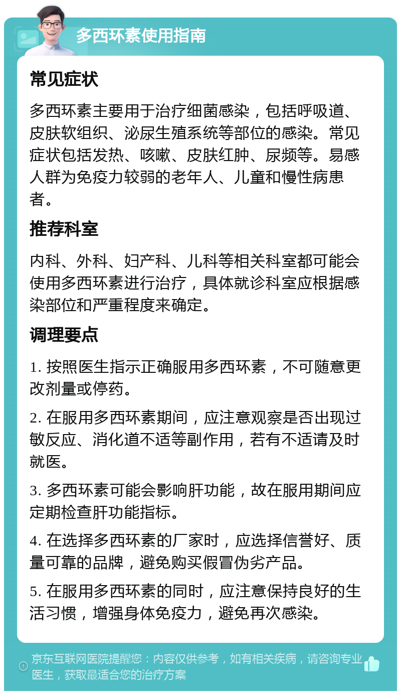 多西环素使用指南 常见症状 多西环素主要用于治疗细菌感染，包括呼吸道、皮肤软组织、泌尿生殖系统等部位的感染。常见症状包括发热、咳嗽、皮肤红肿、尿频等。易感人群为免疫力较弱的老年人、儿童和慢性病患者。 推荐科室 内科、外科、妇产科、儿科等相关科室都可能会使用多西环素进行治疗，具体就诊科室应根据感染部位和严重程度来确定。 调理要点 1. 按照医生指示正确服用多西环素，不可随意更改剂量或停药。 2. 在服用多西环素期间，应注意观察是否出现过敏反应、消化道不适等副作用，若有不适请及时就医。 3. 多西环素可能会影响肝功能，故在服用期间应定期检查肝功能指标。 4. 在选择多西环素的厂家时，应选择信誉好、质量可靠的品牌，避免购买假冒伪劣产品。 5. 在服用多西环素的同时，应注意保持良好的生活习惯，增强身体免疫力，避免再次感染。