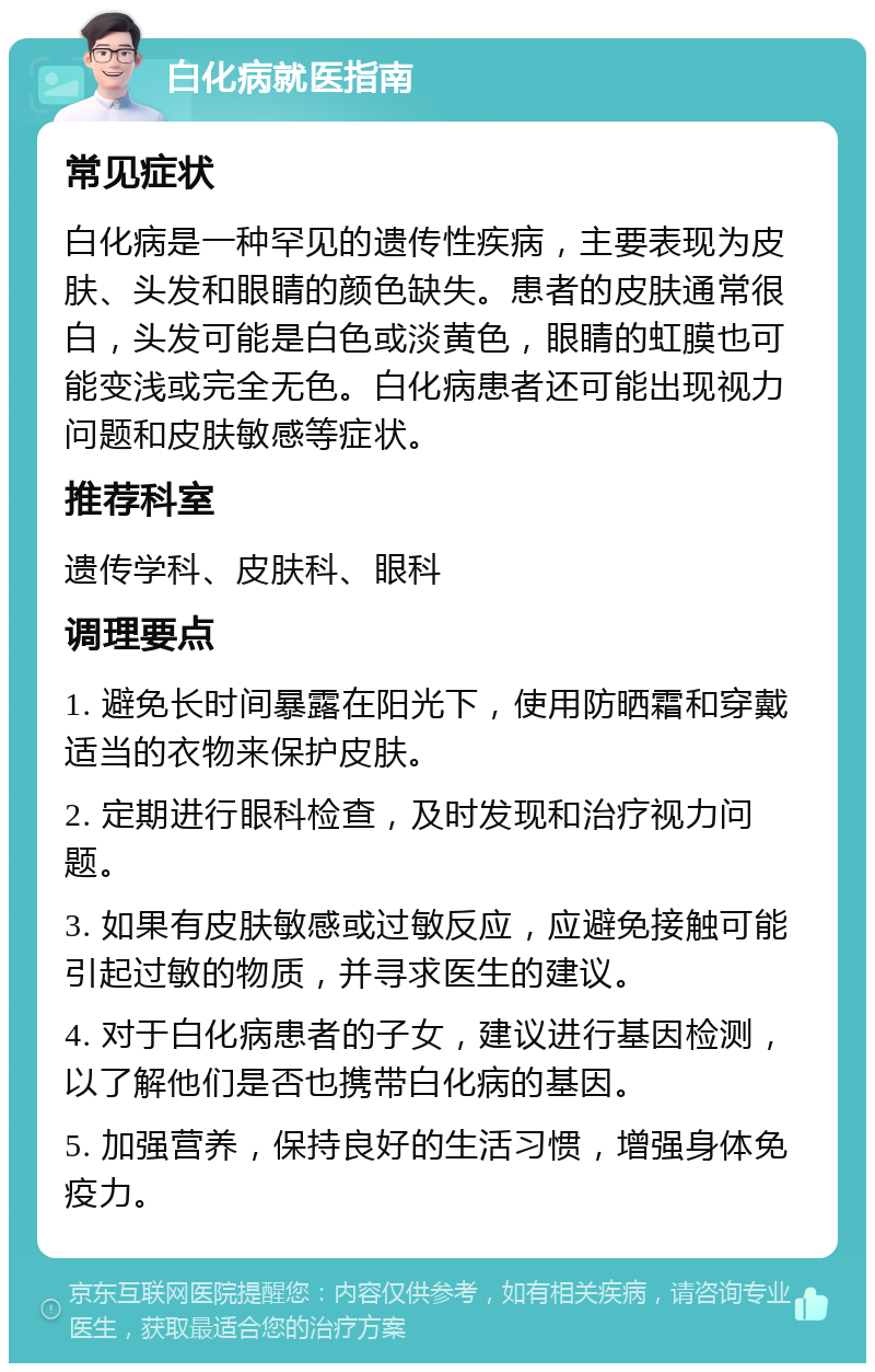 白化病就医指南 常见症状 白化病是一种罕见的遗传性疾病，主要表现为皮肤、头发和眼睛的颜色缺失。患者的皮肤通常很白，头发可能是白色或淡黄色，眼睛的虹膜也可能变浅或完全无色。白化病患者还可能出现视力问题和皮肤敏感等症状。 推荐科室 遗传学科、皮肤科、眼科 调理要点 1. 避免长时间暴露在阳光下，使用防晒霜和穿戴适当的衣物来保护皮肤。 2. 定期进行眼科检查，及时发现和治疗视力问题。 3. 如果有皮肤敏感或过敏反应，应避免接触可能引起过敏的物质，并寻求医生的建议。 4. 对于白化病患者的子女，建议进行基因检测，以了解他们是否也携带白化病的基因。 5. 加强营养，保持良好的生活习惯，增强身体免疫力。