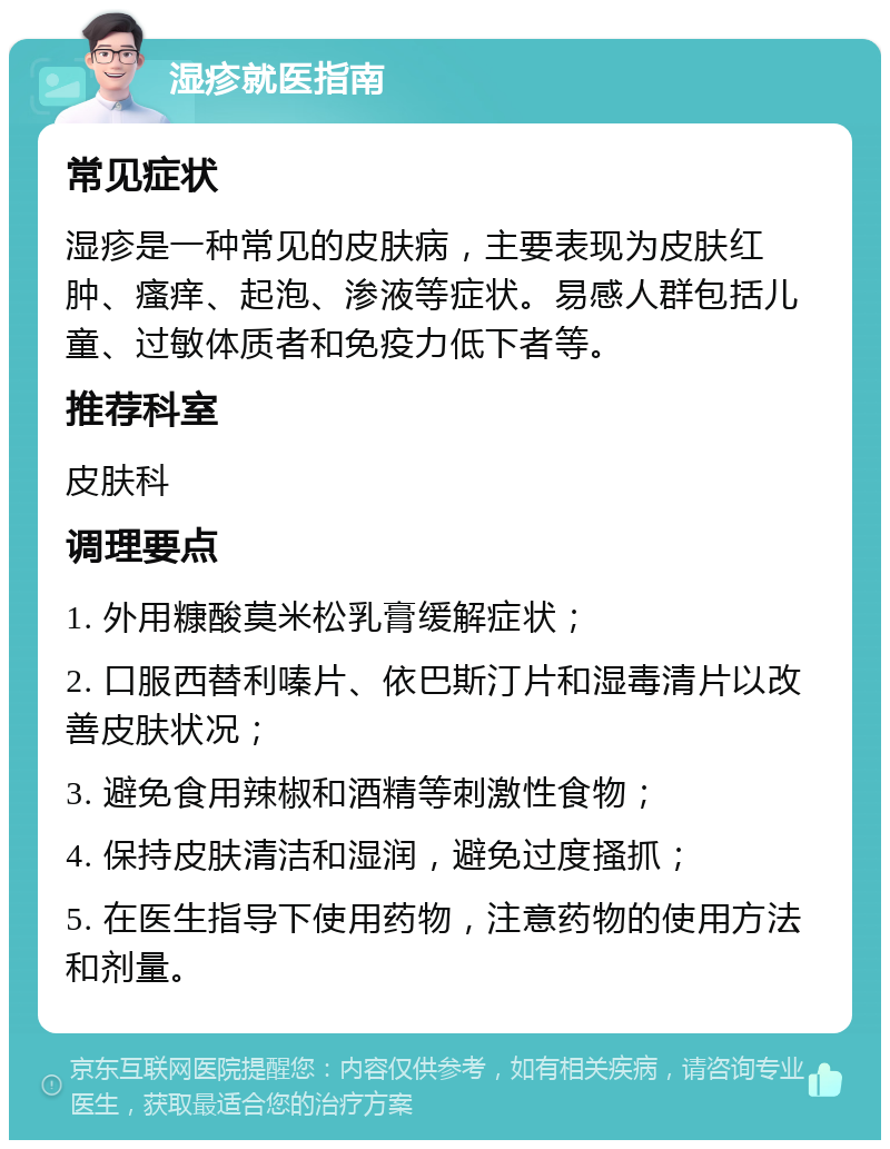 湿疹就医指南 常见症状 湿疹是一种常见的皮肤病，主要表现为皮肤红肿、瘙痒、起泡、渗液等症状。易感人群包括儿童、过敏体质者和免疫力低下者等。 推荐科室 皮肤科 调理要点 1. 外用糠酸莫米松乳膏缓解症状； 2. 口服西替利嗪片、依巴斯汀片和湿毒清片以改善皮肤状况； 3. 避免食用辣椒和酒精等刺激性食物； 4. 保持皮肤清洁和湿润，避免过度搔抓； 5. 在医生指导下使用药物，注意药物的使用方法和剂量。