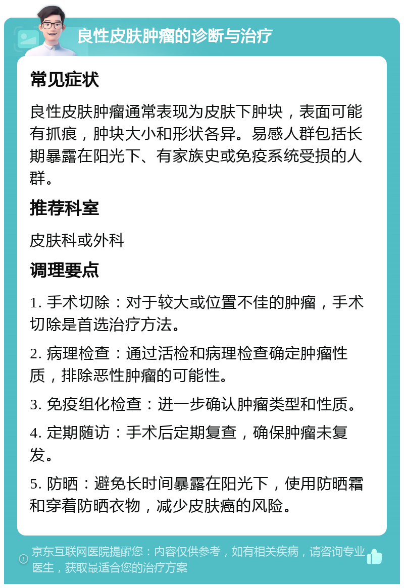 良性皮肤肿瘤的诊断与治疗 常见症状 良性皮肤肿瘤通常表现为皮肤下肿块，表面可能有抓痕，肿块大小和形状各异。易感人群包括长期暴露在阳光下、有家族史或免疫系统受损的人群。 推荐科室 皮肤科或外科 调理要点 1. 手术切除：对于较大或位置不佳的肿瘤，手术切除是首选治疗方法。 2. 病理检查：通过活检和病理检查确定肿瘤性质，排除恶性肿瘤的可能性。 3. 免疫组化检查：进一步确认肿瘤类型和性质。 4. 定期随访：手术后定期复查，确保肿瘤未复发。 5. 防晒：避免长时间暴露在阳光下，使用防晒霜和穿着防晒衣物，减少皮肤癌的风险。