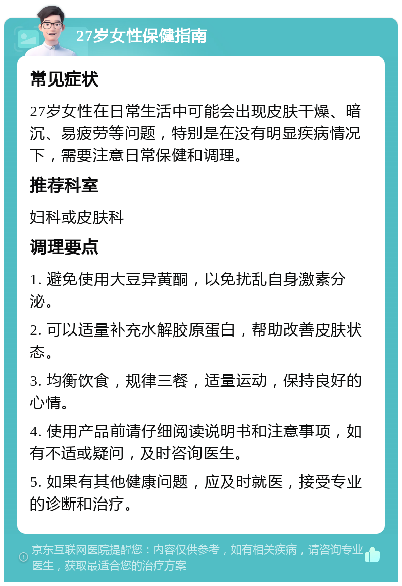 27岁女性保健指南 常见症状 27岁女性在日常生活中可能会出现皮肤干燥、暗沉、易疲劳等问题，特别是在没有明显疾病情况下，需要注意日常保健和调理。 推荐科室 妇科或皮肤科 调理要点 1. 避免使用大豆异黄酮，以免扰乱自身激素分泌。 2. 可以适量补充水解胶原蛋白，帮助改善皮肤状态。 3. 均衡饮食，规律三餐，适量运动，保持良好的心情。 4. 使用产品前请仔细阅读说明书和注意事项，如有不适或疑问，及时咨询医生。 5. 如果有其他健康问题，应及时就医，接受专业的诊断和治疗。