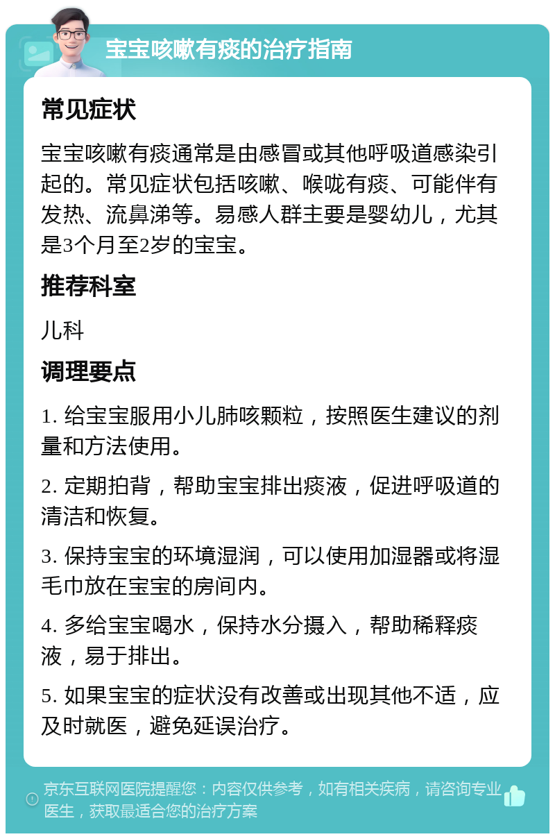 宝宝咳嗽有痰的治疗指南 常见症状 宝宝咳嗽有痰通常是由感冒或其他呼吸道感染引起的。常见症状包括咳嗽、喉咙有痰、可能伴有发热、流鼻涕等。易感人群主要是婴幼儿，尤其是3个月至2岁的宝宝。 推荐科室 儿科 调理要点 1. 给宝宝服用小儿肺咳颗粒，按照医生建议的剂量和方法使用。 2. 定期拍背，帮助宝宝排出痰液，促进呼吸道的清洁和恢复。 3. 保持宝宝的环境湿润，可以使用加湿器或将湿毛巾放在宝宝的房间内。 4. 多给宝宝喝水，保持水分摄入，帮助稀释痰液，易于排出。 5. 如果宝宝的症状没有改善或出现其他不适，应及时就医，避免延误治疗。