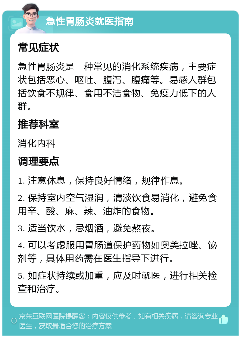 急性胃肠炎就医指南 常见症状 急性胃肠炎是一种常见的消化系统疾病，主要症状包括恶心、呕吐、腹泻、腹痛等。易感人群包括饮食不规律、食用不洁食物、免疫力低下的人群。 推荐科室 消化内科 调理要点 1. 注意休息，保持良好情绪，规律作息。 2. 保持室内空气湿润，清淡饮食易消化，避免食用辛、酸、麻、辣、油炸的食物。 3. 适当饮水，忌烟酒，避免熬夜。 4. 可以考虑服用胃肠道保护药物如奥美拉唑、铋剂等，具体用药需在医生指导下进行。 5. 如症状持续或加重，应及时就医，进行相关检查和治疗。