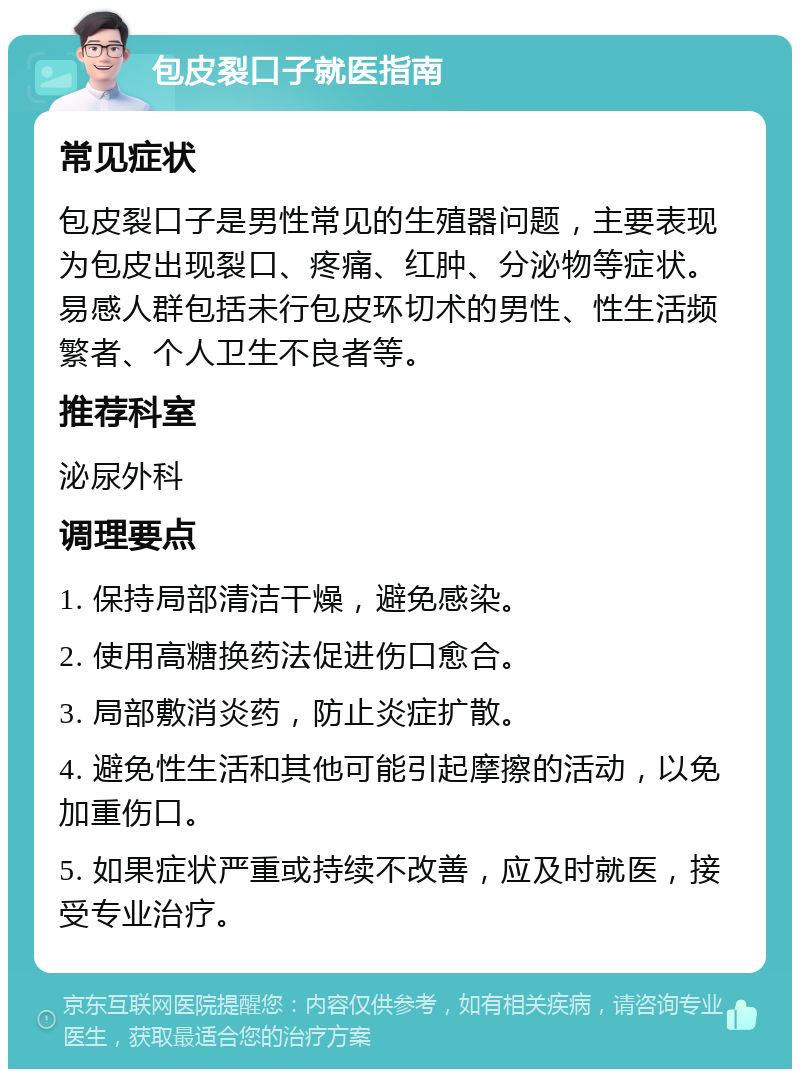 包皮裂口子就医指南 常见症状 包皮裂口子是男性常见的生殖器问题，主要表现为包皮出现裂口、疼痛、红肿、分泌物等症状。易感人群包括未行包皮环切术的男性、性生活频繁者、个人卫生不良者等。 推荐科室 泌尿外科 调理要点 1. 保持局部清洁干燥，避免感染。 2. 使用高糖换药法促进伤口愈合。 3. 局部敷消炎药，防止炎症扩散。 4. 避免性生活和其他可能引起摩擦的活动，以免加重伤口。 5. 如果症状严重或持续不改善，应及时就医，接受专业治疗。