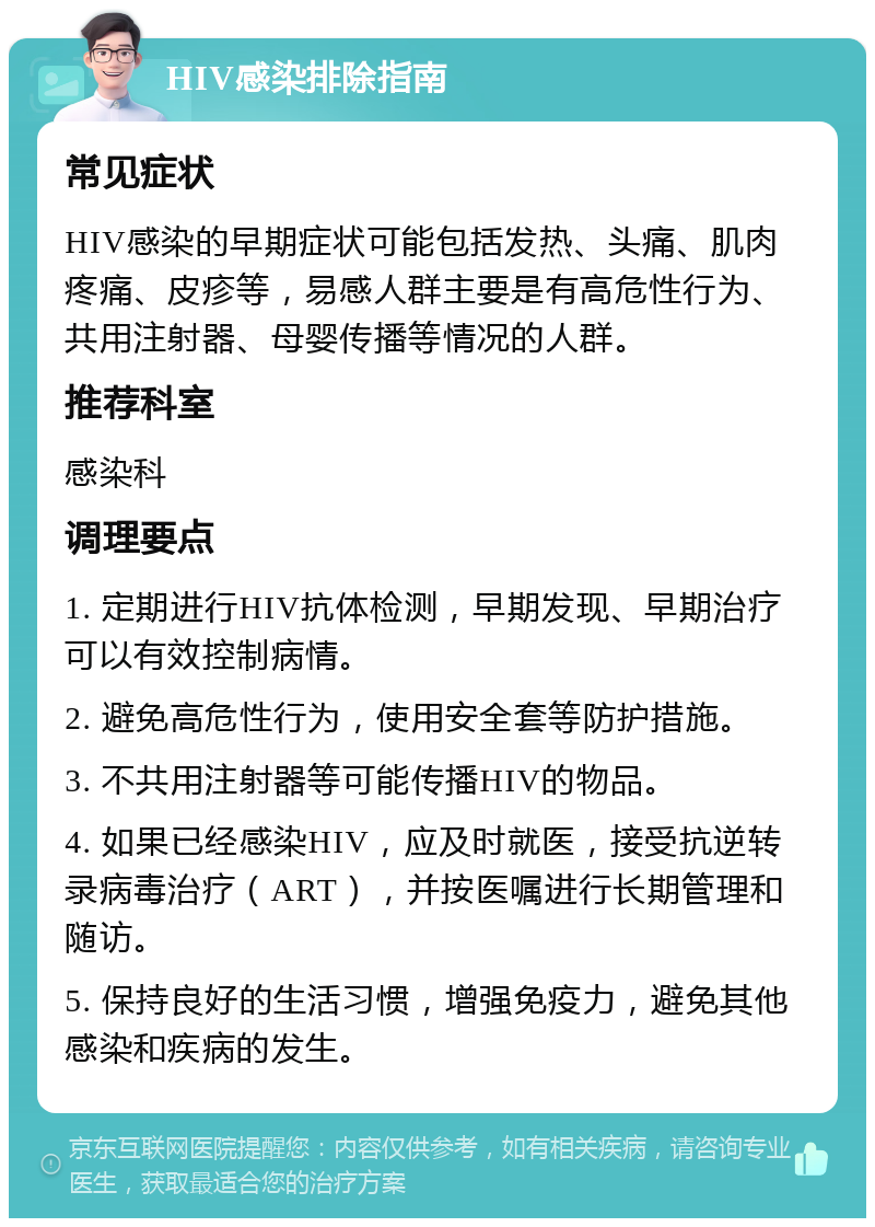 HIV感染排除指南 常见症状 HIV感染的早期症状可能包括发热、头痛、肌肉疼痛、皮疹等，易感人群主要是有高危性行为、共用注射器、母婴传播等情况的人群。 推荐科室 感染科 调理要点 1. 定期进行HIV抗体检测，早期发现、早期治疗可以有效控制病情。 2. 避免高危性行为，使用安全套等防护措施。 3. 不共用注射器等可能传播HIV的物品。 4. 如果已经感染HIV，应及时就医，接受抗逆转录病毒治疗（ART），并按医嘱进行长期管理和随访。 5. 保持良好的生活习惯，增强免疫力，避免其他感染和疾病的发生。