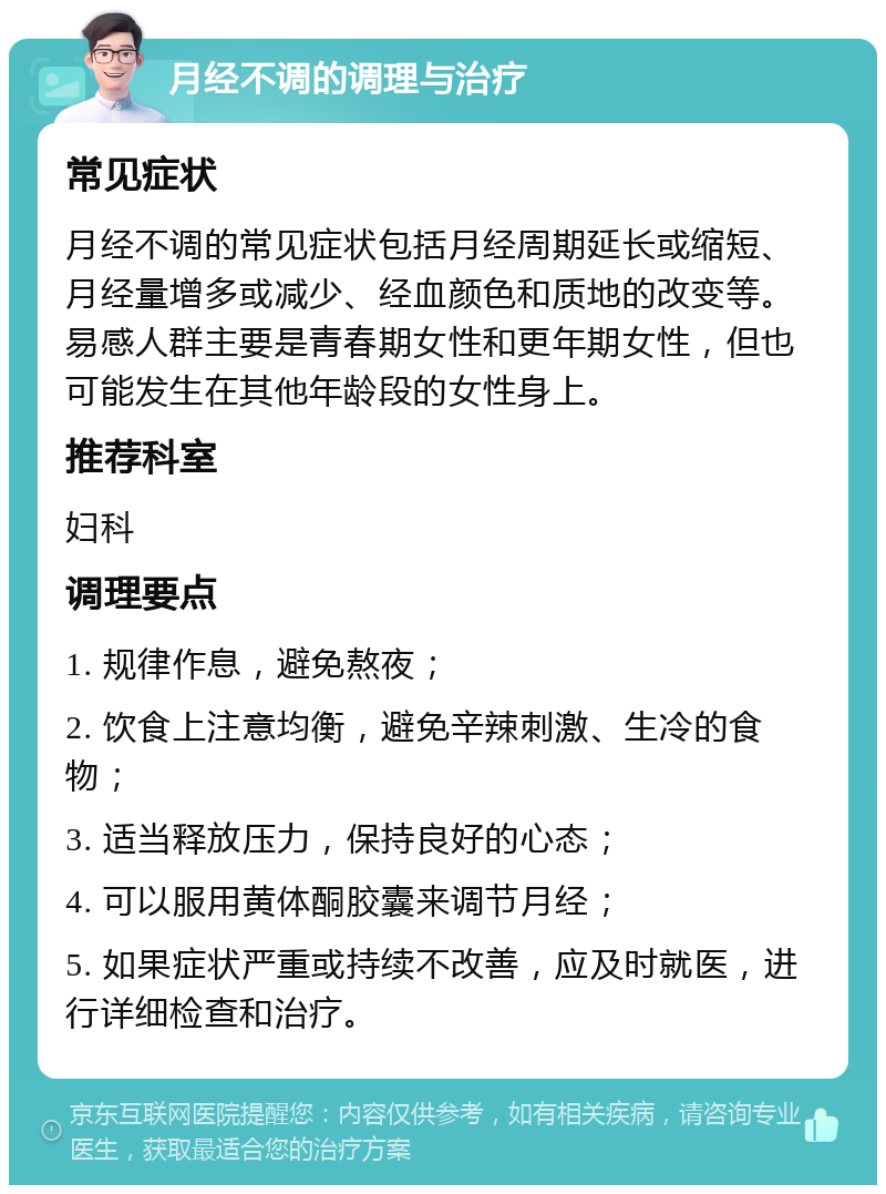 月经不调的调理与治疗 常见症状 月经不调的常见症状包括月经周期延长或缩短、月经量增多或减少、经血颜色和质地的改变等。易感人群主要是青春期女性和更年期女性，但也可能发生在其他年龄段的女性身上。 推荐科室 妇科 调理要点 1. 规律作息，避免熬夜； 2. 饮食上注意均衡，避免辛辣刺激、生冷的食物； 3. 适当释放压力，保持良好的心态； 4. 可以服用黄体酮胶囊来调节月经； 5. 如果症状严重或持续不改善，应及时就医，进行详细检查和治疗。