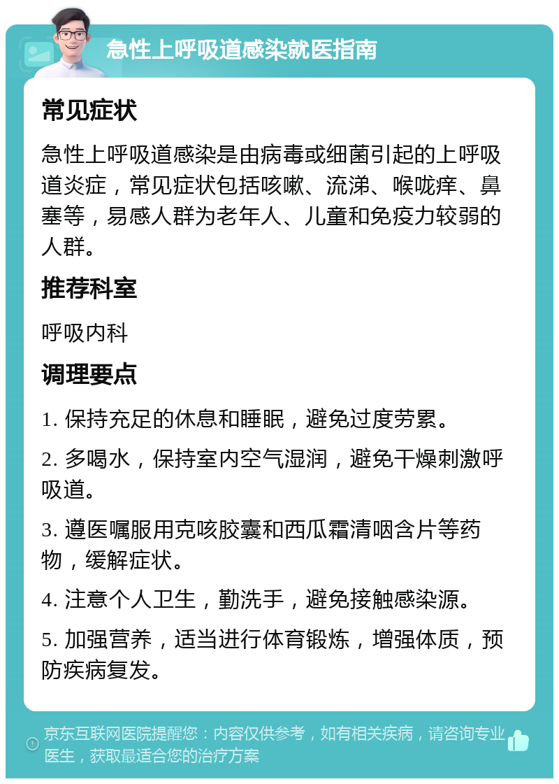 急性上呼吸道感染就医指南 常见症状 急性上呼吸道感染是由病毒或细菌引起的上呼吸道炎症，常见症状包括咳嗽、流涕、喉咙痒、鼻塞等，易感人群为老年人、儿童和免疫力较弱的人群。 推荐科室 呼吸内科 调理要点 1. 保持充足的休息和睡眠，避免过度劳累。 2. 多喝水，保持室内空气湿润，避免干燥刺激呼吸道。 3. 遵医嘱服用克咳胶囊和西瓜霜清咽含片等药物，缓解症状。 4. 注意个人卫生，勤洗手，避免接触感染源。 5. 加强营养，适当进行体育锻炼，增强体质，预防疾病复发。