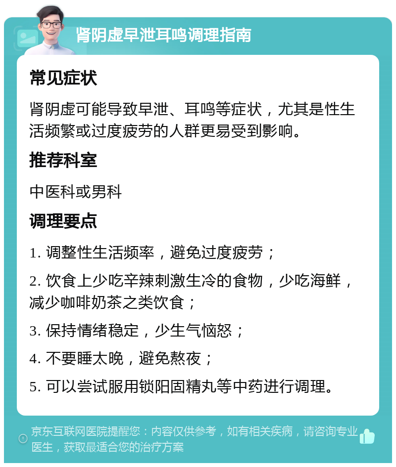 肾阴虚早泄耳鸣调理指南 常见症状 肾阴虚可能导致早泄、耳鸣等症状，尤其是性生活频繁或过度疲劳的人群更易受到影响。 推荐科室 中医科或男科 调理要点 1. 调整性生活频率，避免过度疲劳； 2. 饮食上少吃辛辣刺激生冷的食物，少吃海鲜，减少咖啡奶茶之类饮食； 3. 保持情绪稳定，少生气恼怒； 4. 不要睡太晚，避免熬夜； 5. 可以尝试服用锁阳固精丸等中药进行调理。